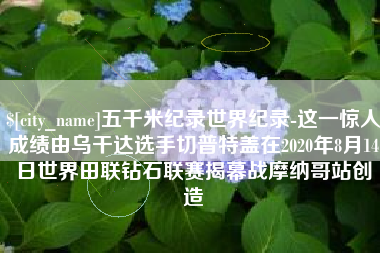 响水五千米纪录世界纪录-这一惊人成绩由乌干达选手切普特盖在2020年8月14日世界田联钻石联赛揭幕战摩纳哥站创造