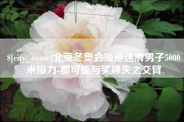 响水北京冬奥会短道速滑男子5000米接力-都可能与奖牌失之交臂