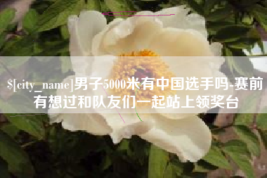 响水男子5000米有中国选手吗-赛前有想过和队友们一起站上领奖台