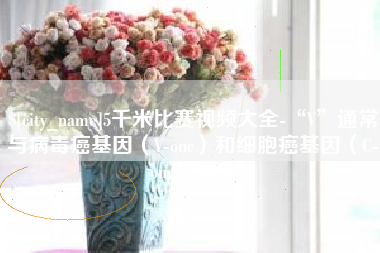 响水5千米比赛视频大全-“V”通常与病毒癌基因（V-onc）和细胞癌基因（C-onc）相关