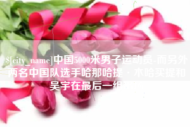响水中国5000米男子运动员-而另外两名中国队选手哈那哈提·木哈买提和吴宇在最后一组出场